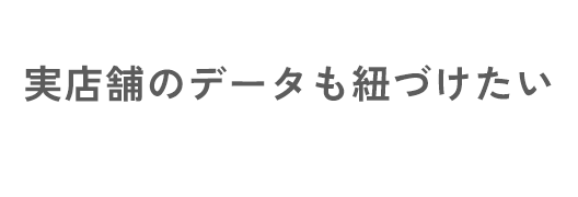 実店舗のデータも紐づけたい